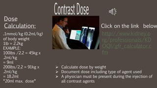 Dose
Calculation:
http://www.kidney.o
rg/professionals/KD
OQI/gfr_calculator.c
fm
Click on the link below
.1mmol/kg (0.2ml/kg)
of body weight
1lb = 2.2kg
EXAMPLE:
100lbs /2.2 = 45kg x
.2ml/kg
= 9ml
200lbs/2.2 = 91kg x
.2ml/kg
= 18.2ml
*20ml max. dose*
 Calculate dose by weight
 Document dose including type of agent used
 A physician must be present during the injection of
all contrast agents
 