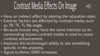 • Have an indirect effect by altering the relaxation rates.
• Extrinsic factors are affected by contrast media such
as TR, TE, TI, flip angle.
• Because tissues may have the same intensity as its
surrounding tissues contrast media is used to cause
contrast enhancement.
• Improves the technologist ability to see something
specific in the anatomy.
• Signal to Noise (SNR) increases
 