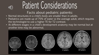 Facts about pediatric patients:
• Normal structures in a child’s body are smaller than in adults.
• Pediatrics are made up of 75% of water vs the average adult, which requires
the technologist to use a higher TE for T2 contrast.
• At different stages in a child's development anatomy may be normal but at
another time may be abnormal.
 