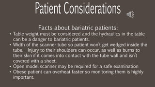 Facts about bariatric patients:
• Table weight must be considered and the hydraulics in the table
can be a danger to bariatric patients.
• Width of the scanner tube so patient won’t get wedged inside the
tube. Injury to their shoulders can occur, as well as burns to
their skin if it comes into contact with the tube wall and isn’t
covered with a sheet.
• Open model scanner may be required for a safe examination
• Obese patient can overheat faster so monitoring them is highly
important.
 