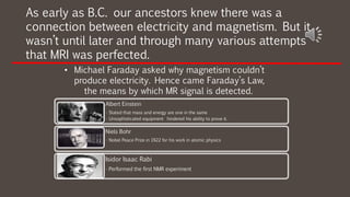 As early as B.C. our ancestors knew there was a
connection between electricity and magnetism. But it
wasn’t until later and through many various attempts
that MRI was perfected.
• Michael Faraday asked why magnetism couldn’t
produce electricity. Hence came Faraday’s Law,
the means by which MR signal is detected.
Albert Einstein
• Stated that mass and energy are one in the same
• Unsophisticated equipment hindered his ability to prove it.
Niels Bohr
• Nobel Peace Prize in 1922 for his work in atomic physics
Isidor Isaac Rabi
• Performed the first NMR experiment
 