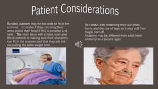 Bariatric patients may be too wide to fit in the
scanner. Consider if they can bring their
arms above their head if this is possible and
safe. The main issue with a head scan and
these patients is making sure their shoulders
can fit in the scanner and that they are not
exceeding the table weight limit.
Be careful with protecting their skin from
burns and the use of tape as it may pull their
fragile skin off.
Anatomy may be different from adult brain
anatomy as a patient ages.
 