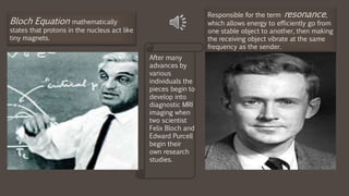 After many
advances by
various
individuals the
pieces begin to
develop into
diagnostic MRI
imaging when
two scientist
Felix Bloch and
Edward Purcell
begin their
own research
studies.
Bloch Equation mathematically
states that protons in the nucleus act like
tiny magnets.
Responsible for the term resonance,
which allows energy to efficiently go from
one stable object to another, then making
the receiving object vibrate at the same
frequency as the sender.
 
