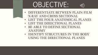 • DIFFERENTIATE BETWEEN PLAIN FILM
X-RAY AND CROSS SECTIONAL
• LIST THE FOUR ANATOMICAL PLANES
• LIST THE DIRECTIONAL PLANES
• BE ABLE TO DEFINE SECTIONAL
ANATOMY
• IDENTIFY STRUCTURES IN THE BODY
USING THE DIRECTIONAL PLANES
OBJECTIVE:
 