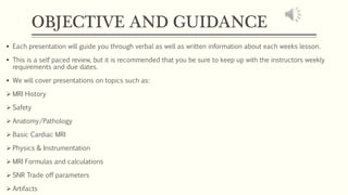 OBJECTIVE AND GUIDANCE
 Each presentation will guide you through verbal as well as written information about each weeks lesson.
 This is a self paced review, but it is recommended that you be sure to keep up with the instructors weekly
requirements and due dates.
 We will cover presentations on topics such as:
 MRI History
 Safety
 Anatomy/Pathology
 Basic Cardiac MRI
 Physics & Instrumentation
 MRI Formulas and calculations
 SNR Trade off parameters
 Artifacts
 