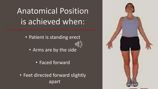 Anatomical Position
is achieved when:
• Patient is standing erect
• Arms are by the side
• Faced forward
• Feet directed forward slightly
apart
 
