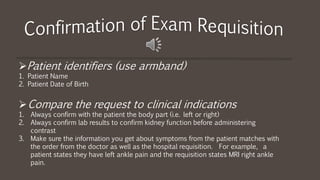 Patient identifiers (use armband)
1. Patient Name
2. Patient Date of Birth
Compare the request to clinical indications
1. Always confirm with the patient the body part (i.e. left or right)
2. Always confirm lab results to confirm kidney function before administering
contrast
3. Make sure the information you get about symptoms from the patient matches with
the order from the doctor as well as the hospital requisition. For example, a
patient states they have left ankle pain and the requisition states MRI right ankle
pain.
 