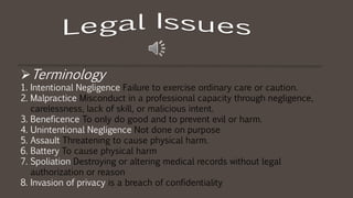 Terminology
1. Intentional Negligence Failure to exercise ordinary care or caution.
2. Malpractice Misconduct in a professional capacity through negligence,
carelessness, lack of skill, or malicious intent.
3. Beneficence To only do good and to prevent evil or harm.
4. Unintentional Negligence Not done on purpose
5. Assault Threatening to cause physical harm.
6. Battery To cause physical harm
7. Spoliation Destroying or altering medical records without legal
authorization or reason
8. Invasion of privacy is a breach of confidentiality
 