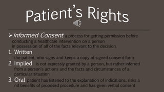 Informed Consent a process for getting permission before
conducting a healthcare intervention on a person
in possession of all of the facts relevant to the decision.
1. Written
the patient, who signs and keeps a copy of signed consent form
2. Implied is not expressly granted by a person, but rather inferred
from a person's actions and the facts and circumstances of a
particular situation
3. Oral patient has listened to the explanation of indications, risks a
nd benefits of proposed procedure and has given verbal consent
 