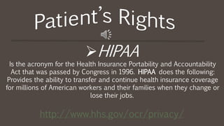 HIPAA
Is the acronym for the Health Insurance Portability and Accountability
Act that was passed by Congress in 1996. HIPAA does the following:
Provides the ability to transfer and continue health insurance coverage
for millions of American workers and their families when they change or
lose their jobs.
http://www.hhs.gov/ocr/privacy/
 