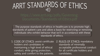 The purpose standards of ethics in healthcare is to promote high
standards of patient care and allow a basis for restricting or removing
individuals who exhibit behavior that isn’t in accordance with these
standards of ethics.
https://www.arrt.org/pdfs/Governing-
Documents/Standards-of-Ethics.pdf
1. CODE OF ETHICS: assist certificate
holders and candidates in
maintaining a high level of ethical
conduct, while giving protection,
safety and comfort to the patients.
2. RULES OF ETHICS: mandatory
standards of minimally
acceptable professional conduct
for all certificate holders and
candidates.
 