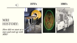 MRI
HISTORY:
How did we start at x-
rays and end up with
MRI?
1970's 1980's
 