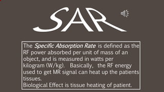 The Specific Absorption Rate is defined as the
RF power absorbed per unit of mass of an
object, and is measured in watts per
kilogram (W/kg). Basically, the RF energy
used to get MR signal can heat up the patients
tissues.
Biological Effect is tissue heating of patient.
 