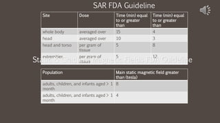 Site Dose Time (min) equal
to or greater
than
Time (min) equal
to or greater
than
whole body averaged over 15 4
head averaged over 10 3
head and torso per gram of
tissue
5 8
extremities per gram of
tissue
5 12
SAR FDA Guideline
Static & Gradient Magnetic Fields FDA Guideline
Population Main static magnetic field greater
than (tesla)
adults, children, and infants aged > 1
month
8
adults, children, and infants aged > 1
month
4
 