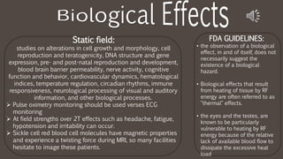 FDA GUIDELINES:
• the observation of a biological
effect, in and of itself, does not
necessarily suggest the
existence of a biological
hazard.
• Biological effects that result
from heating of tissue by RF
energy are often referred to as
"thermal" effects.
• the eyes and the testes, are
known to be particularly
vulnerable to heating by RF
energy because of the relative
lack of available blood flow to
dissipate the excessive heat
load
Static field:
studies on alterations in cell growth and morphology, cell
reproduction and teratogenicity, DNA structure and gene
expression, pre- and post-natal reproduction and development,
blood brain barrier permeability, nerve activity, cognitive
function and behavior, cardiovascular dynamics, hematological
indices, temperature regulation, circadian rhythms, immune
responsiveness, neurological processing of visual and auditory
information, and other biological processes.
 Pulse oximetry monitoring should be used verses ECG
monitoring
 At field strengths over 2T effects such as headache, fatigue,
hypotension and irritability can occur.
 Sickle cell red blood cell molecules have magnetic properties
and experience a twisting force during MRI, so many facilities
hesitate to image these patients.
 