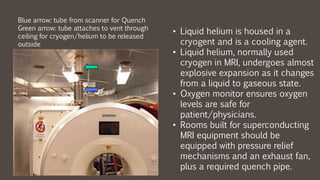 • Liquid helium is housed in a
cryogent and is a cooling agent.
• Liquid helium, normally used
cryogen in MRI, undergoes almost
explosive expansion as it changes
from a liquid to gaseous state.
• Oxygen monitor ensures oxygen
levels are safe for
patient/physicians.
• Rooms built for superconducting
MRI equipment should be
equipped with pressure relief
mechanisms and an exhaust fan,
plus a required quench pipe.
Blue arrow: tube from scanner for Quench
Green arrow: tube attaches to vent through
ceiling for cryogen/helium to be released
outside
 