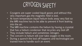 • Cryogens are super cooled liquid gases and without this
very important gas the magnetic field is lost.
• At room temperature liquid helium boils away very fast so
the MRI machine has to be able to prevent it from leaking
into the air.
• The MRI machine contains the helium by having a cryostat
that has a helium condenser that recycles any boil off.
• They include helium and sometimes nitrogen.
• The concern is helium will over take oxygen in the room.
• During a quench the boil off happens and technologist are
trained how to handle such an event.
 