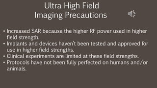 Ultra High Field
Imaging Precautions
• Increased SAR because the higher RF power used in higher
field strength.
• Implants and devices haven’t been tested and approved for
use in higher field strengths.
• Clinical experiments are limited at these field strengths.
• Protocols have not been fully perfected on humans and/or
animals.
 