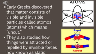  Early Greeks discovered
that matter consists of
visible and invisible
particles called atomos
(atoms) which means
“uncut.”
• They also studied how
things were attracted or
repelled by invisible forces
now known as static
 
