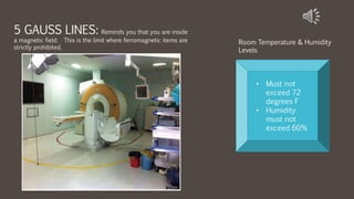 5 GAUSS LINES: Reminds you that you are inside
a magnetic field. This is the limit where ferromagnetic items are
strictly prohibited.
• Must not
exceed 72
degrees F
• Humidity
must not
exceed 60%
Room Temperature & Humidity
Levels
 