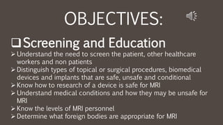 OBJECTIVES:
Screening and Education
 Understand the need to screen the patient, other healthcare
workers and non patients
 Distinguish types of topical or surgical procedures, biomedical
devices and implants that are safe, unsafe and conditional
 Know how to research of a device is safe for MRI
 Understand medical conditions and how they may be unsafe for
MRI
 Know the levels of MRI personnel
 Determine what foreign bodies are appropriate for MRI
 