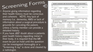• Anyone giving information regarding
their health history must be conscious
and coherent. NOTE: Any lack of
memory (i.e. dementia, AMS) or lack of
information about a surgical procedure is
grounds for canceling the patient,
unless a family member can provide a
detailed history.
• If you have ANY doubt about a patients
past health history regarding metal in
their body, it is required that the MR
exam be put on hold until the question
can be investigated thoroughly or a
“Screening X-ray” is done and cleared by
a radiologist.
 