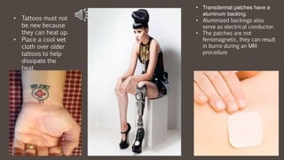 • Tattoos must not
be new because
they can heat up.
• Place a cool wet
cloth over older
tattoos to help
dissipate the
heat.
• Transdermal patches have a
aluminum backing.
• Aluminized backings also
serve as electrical conductor.
• The patches are not
ferromagnetic, they can result
in burns during an MRI
procedure
 