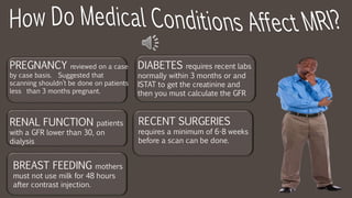 RENAL FUNCTION patients
with a GFR lower than 30, on
dialysis
PREGNANCY reviewed on a case
by case basis. Suggested that
scanning shouldn’t be done on patients
less than 3 months pregnant.
DIABETES requires recent labs
normally within 3 months or and
ISTAT to get the creatinine and
then you must calculate the GFR
RECENT SURGERIES
requires a minimum of 6-8 weeks
before a scan can be done.
BREAST FEEDING mothers
must not use milk for 48 hours
after contrast injection.
 
