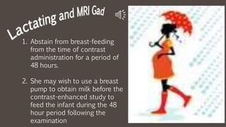 1. Abstain from breast-feeding
from the time of contrast
administration for a period of
48 hours.
2. She may wish to use a breast
pump to obtain milk before the
contrast-enhanced study to
feed the infant during the 48
hour period following the
examination
 