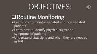 OBJECTIVES:
Routine Monitoring
Learn how to monitor sedated and non sedated
patients
Learn how to identify physical signs and
symptoms of patients
Understand vital signs and when they are needed
in MRI
 