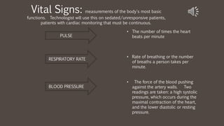 Vital Signs: measurements of the body's most basic
functions. Technologist will use this on sedated/unresponsive patients,
patients with cardiac monitoring that must be continuous.
• The number of times the heart
beats per minute
• Rate of breathing or the number
of breaths a person takes per
minute.
• The force of the blood pushing
against the artery walls. Two
readings are taken: a high systolic
pressure, which occurs during the
maximal contraction of the heart,
and the lower diastolic or resting
pressure.
PULSE
RESPIRATORY RATE
BLOOD PRESSURE
 