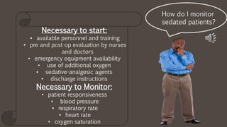 Necessary to start:
• available personnel and training
• pre and post op evaluation by nurses
and doctors
• emergency equipment availability
• use of additional oxygen
• sedative-analgesic agents
• discharge instructions
Necessary to Monitor:
• patient responsiveness
• blood pressure
• respiratory rate
• heart rate
• oxygen saturation
How do I monitor
sedated patients?
 