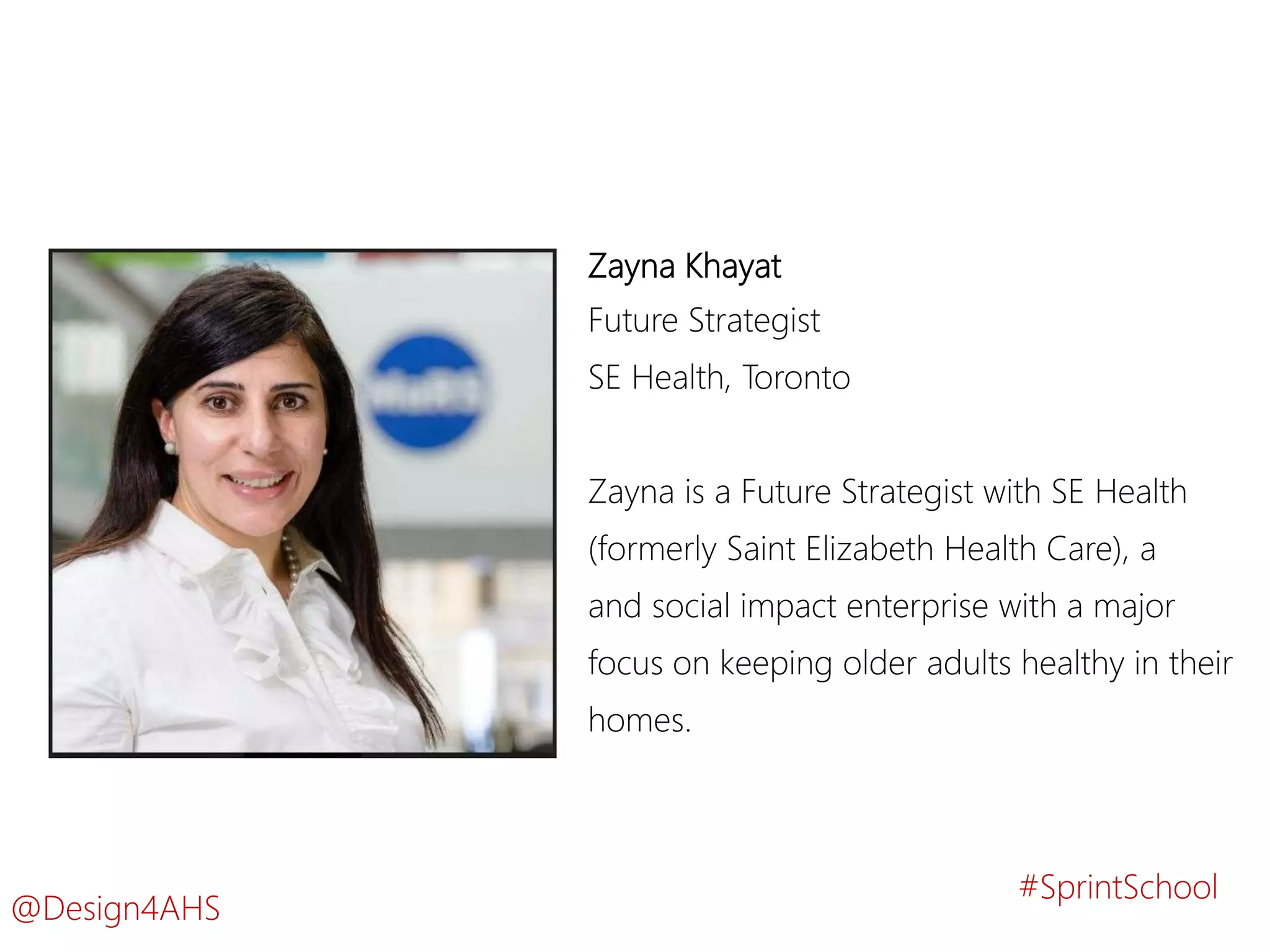 Zayna Khayat
Future Strategist
SE Health, Toronto
Zayna is a Future Strategist with SE Health
(formerly Saint Elizabeth Health Care), a
and social impact enterprise with a major
focus on keeping older adults healthy in their
homes.
#SprintSchool
@Design4AHS
 