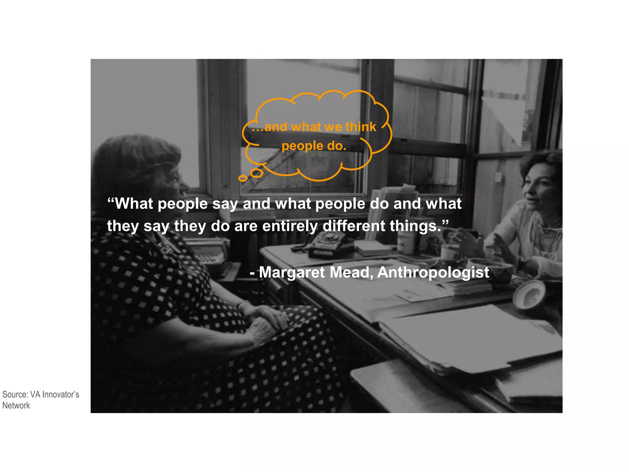 “What people say and what people do and what
they say they do are entirely different things.”
- Margaret Mead, Anthropologist
…and what we think
people do.
Source: VA Innovator’s
Network
 