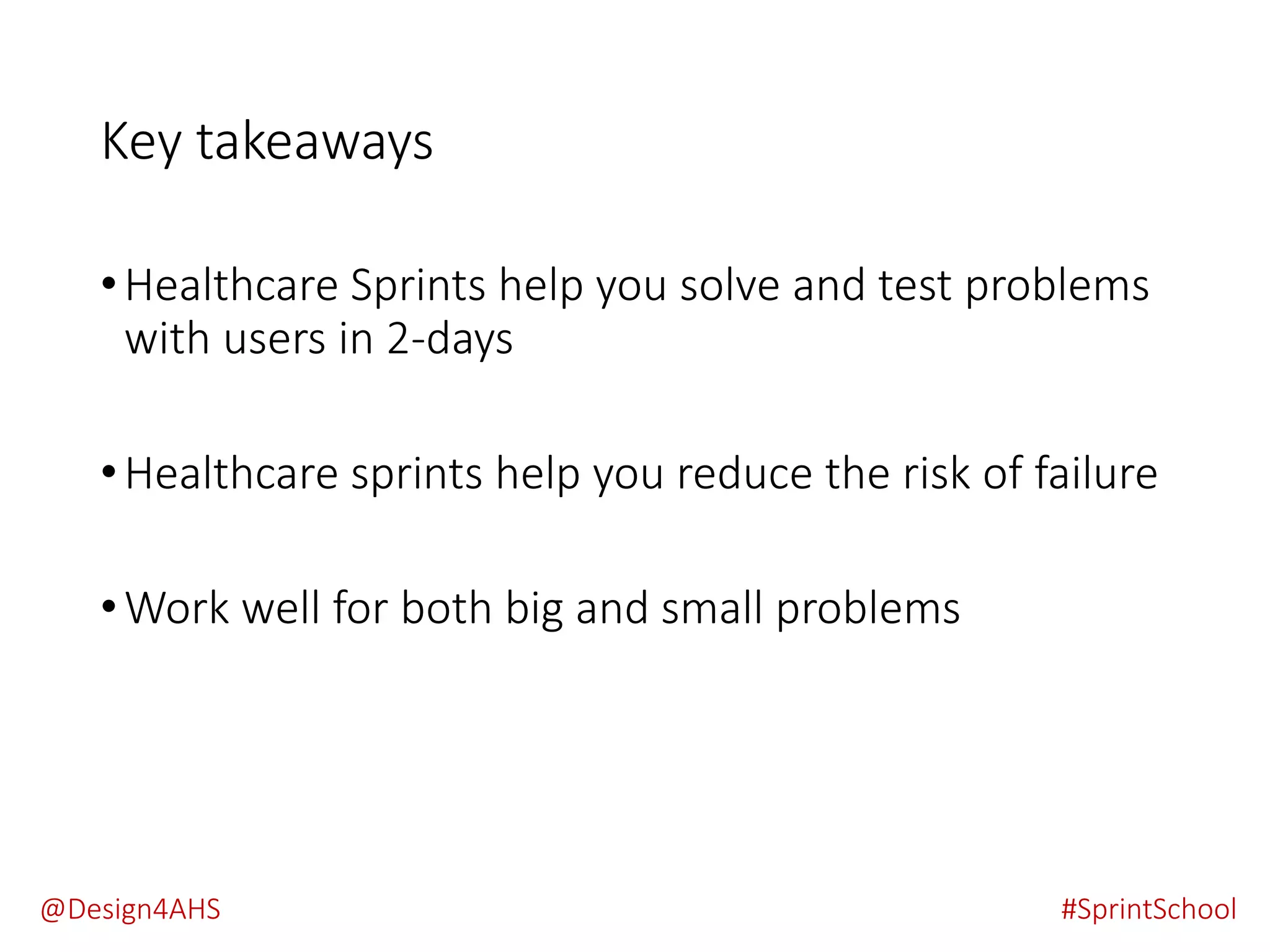 Key takeaways
•Healthcare Sprints help you solve and test problems
with users in 2-days
•Healthcare sprints help you reduce the risk of failure
•Work well for both big and small problems
#SprintSchool@Design4AHS
 