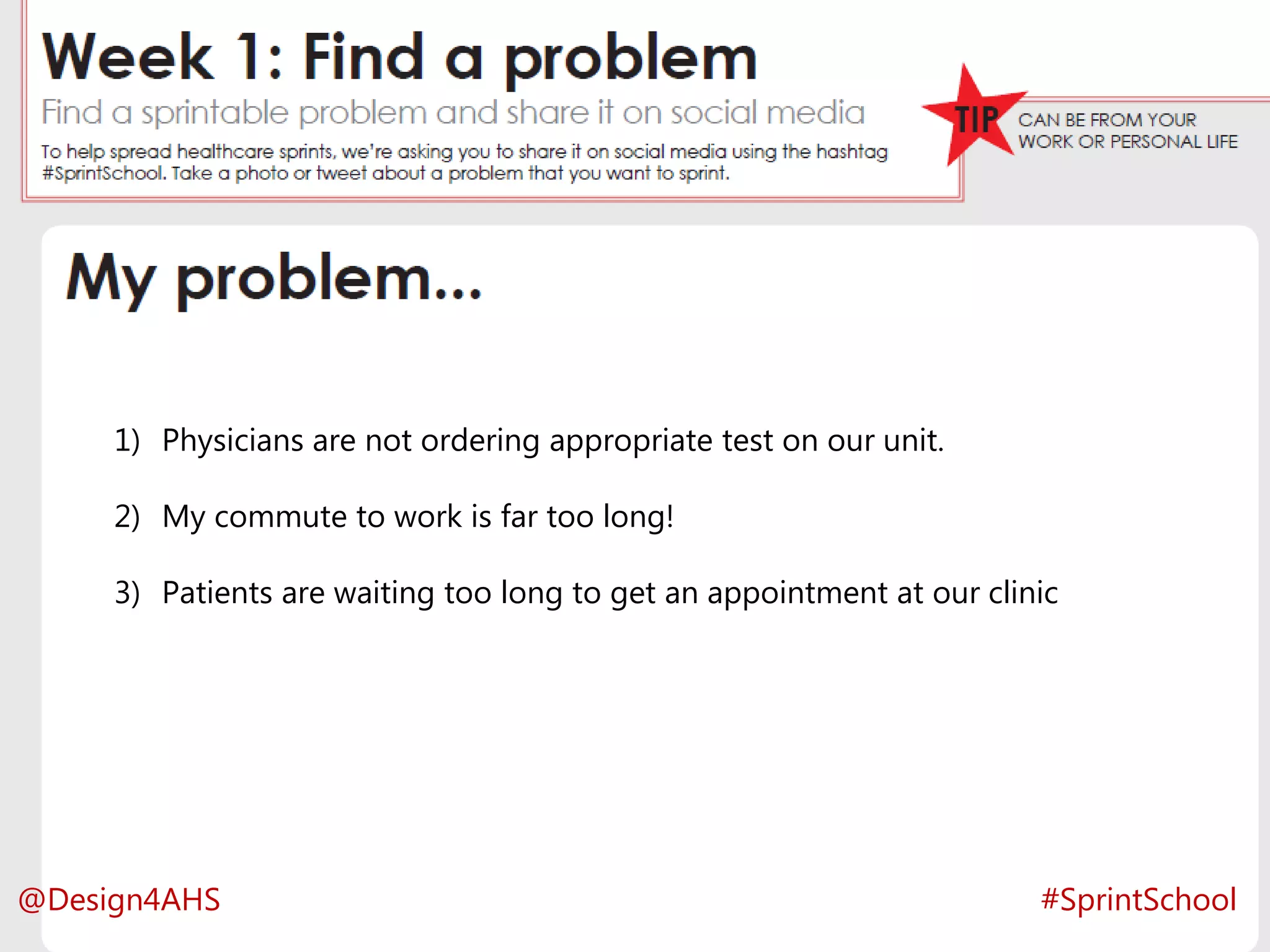 Activity for the week
#SprintSchool
1) Physicians are not ordering appropriate test on our unit.
2) My commute to work is far too long!
3) Patients are waiting too long to get an appointment at our clinic
#SprintSchool@Design4AHS
 