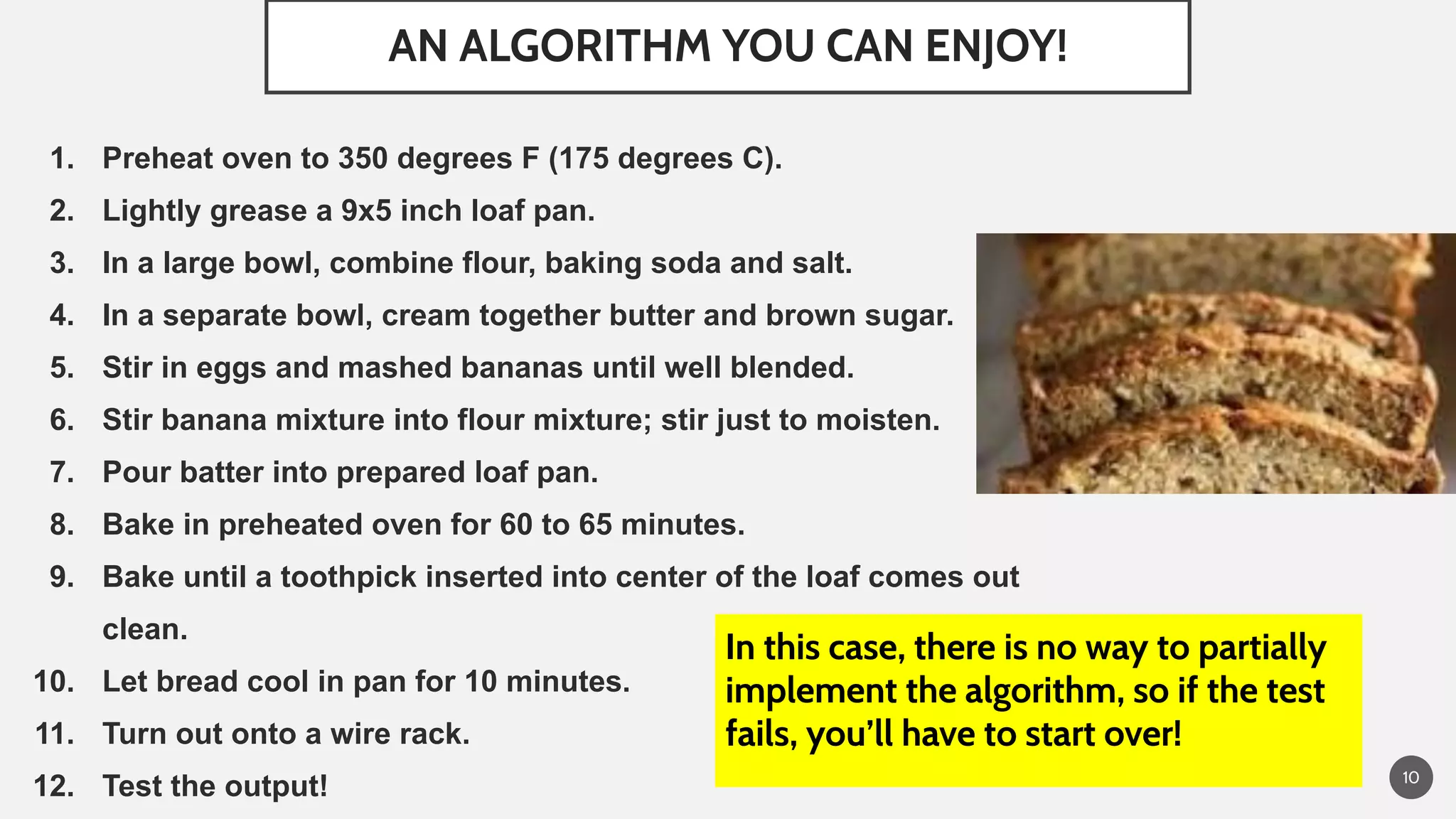 AN ALGORITHM YOU CAN ENJOY!
10
1. Preheat oven to 350 degrees F (175 degrees C).
2. Lightly grease a 9x5 inch loaf pan.
3. In a large bowl, combine flour, baking soda and salt.
4. In a separate bowl, cream together butter and brown sugar.
5. Stir in eggs and mashed bananas until well blended.
6. Stir banana mixture into flour mixture; stir just to moisten.
7. Pour batter into prepared loaf pan.
8. Bake in preheated oven for 60 to 65 minutes.
9. Bake until a toothpick inserted into center of the loaf comes out
clean.
10. Let bread cool in pan for 10 minutes.
11. Turn out onto a wire rack.
12. Test the output!
In this case, there is no way to partially
implement the algorithm, so if the test
fails, you’ll have to start over!
 