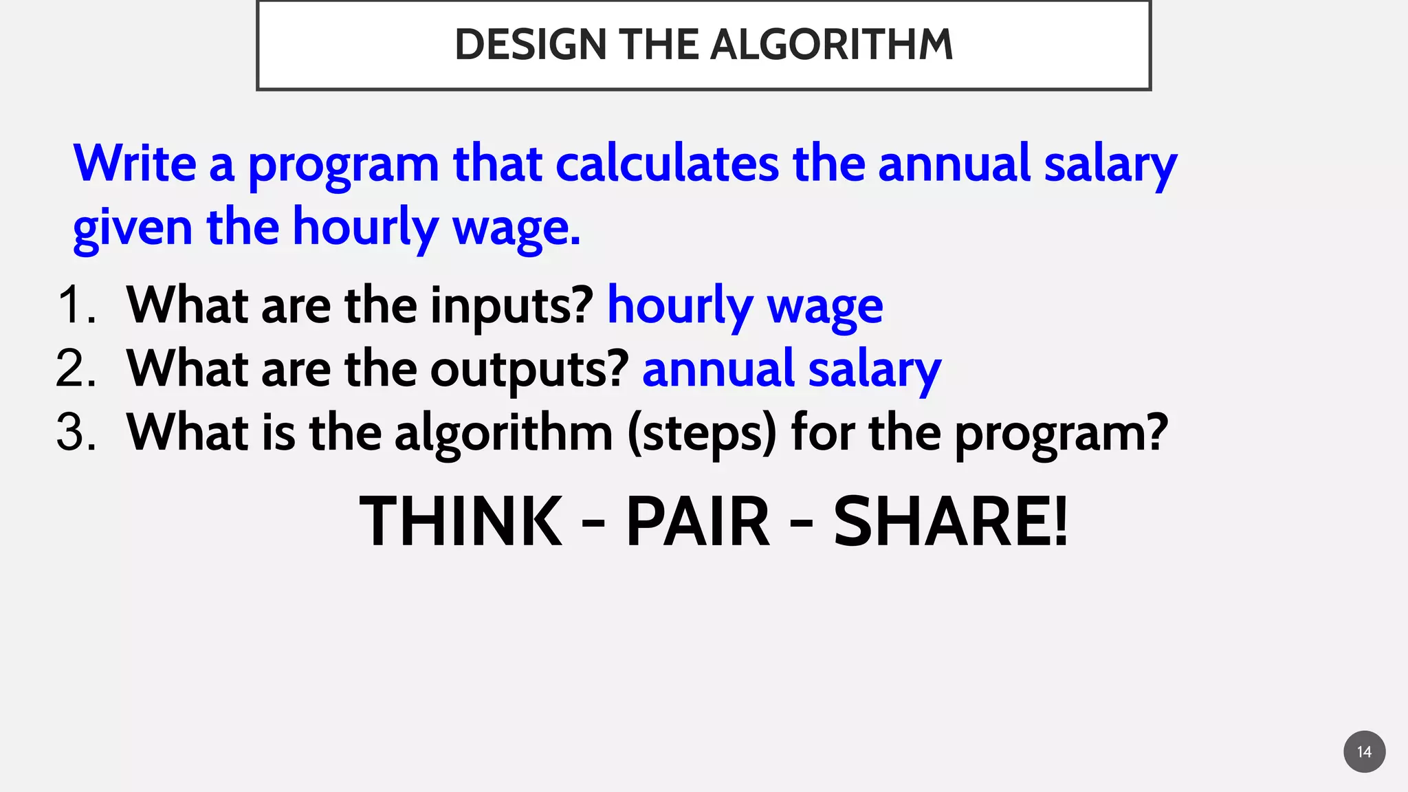 DESIGN THE ALGORITHM
Write a program that calculates the annual salary
given the hourly wage.
1. What are the inputs? hourly wage
2. What are the outputs? annual salary
3. What is the algorithm (steps) for the program?
THINK - PAIR - SHARE!
14
 