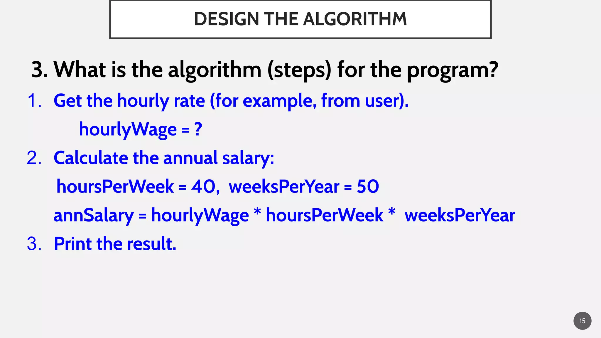 DESIGN THE ALGORITHM
3. What is the algorithm (steps) for the program?
1. Get the hourly rate (for example, from user).
hourlyWage = ?
2. Calculate the annual salary:
hoursPerWeek = 40, weeksPerYear = 50
annSalary = hourlyWage * hoursPerWeek * weeksPerYear
3. Print the result.
15
 
