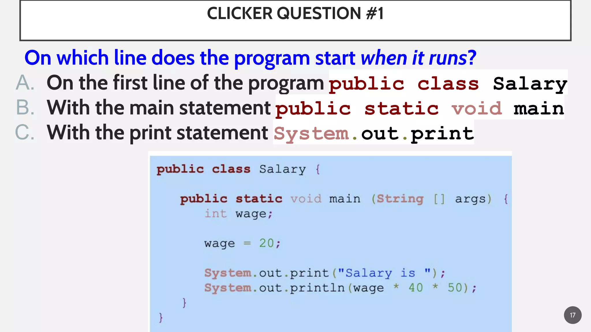 CLICKER QUESTION #1
On which line does the program start when it runs?
A. On the first line of the program public class Salary
B. With the main statement public static void main
C. With the print statement System.out.print
17
 