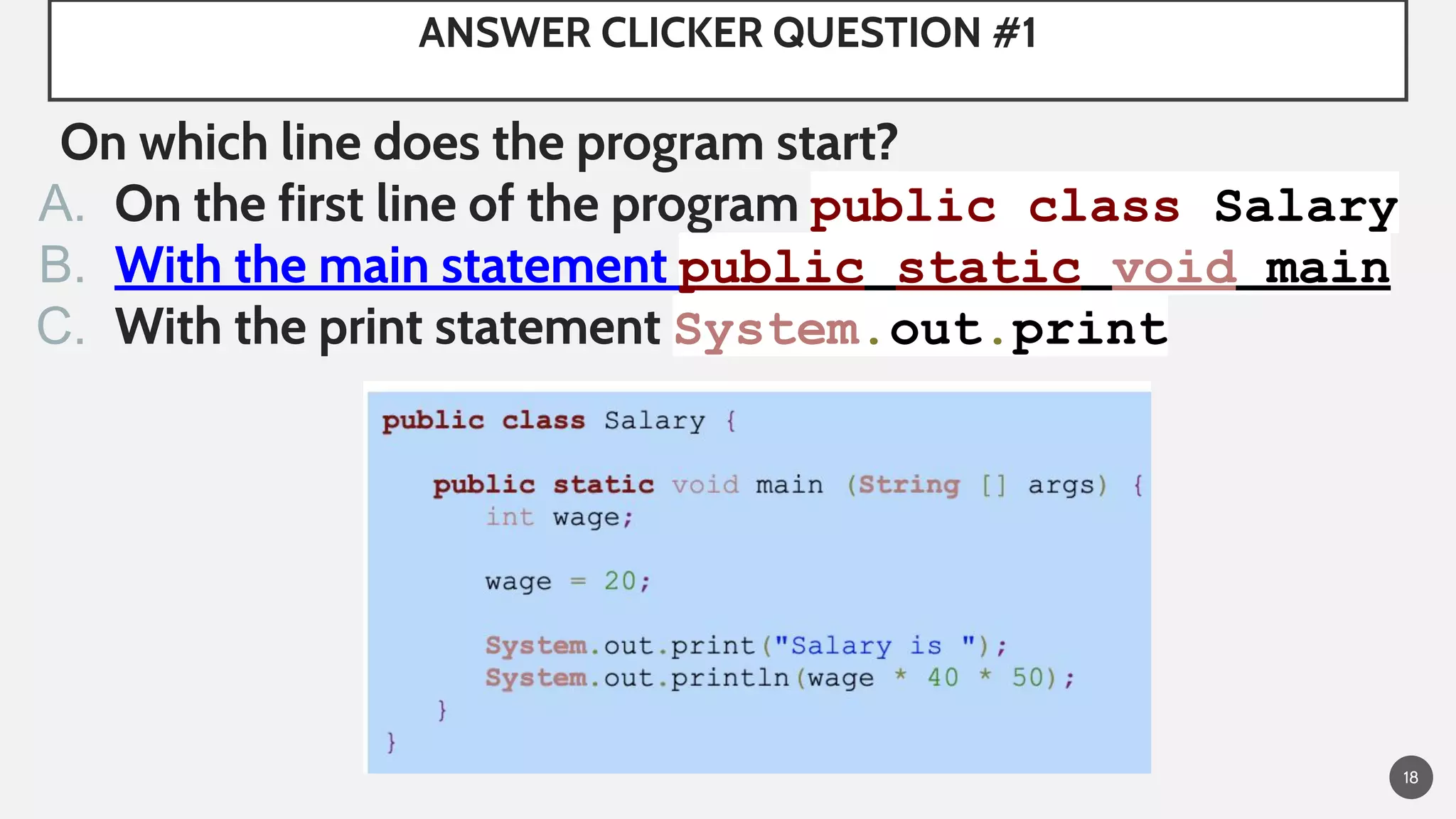 ANSWER CLICKER QUESTION #1
On which line does the program start?
A. On the first line of the program public class Salary
B. With the main statement public static void main
C. With the print statement System.out.print
18
 
