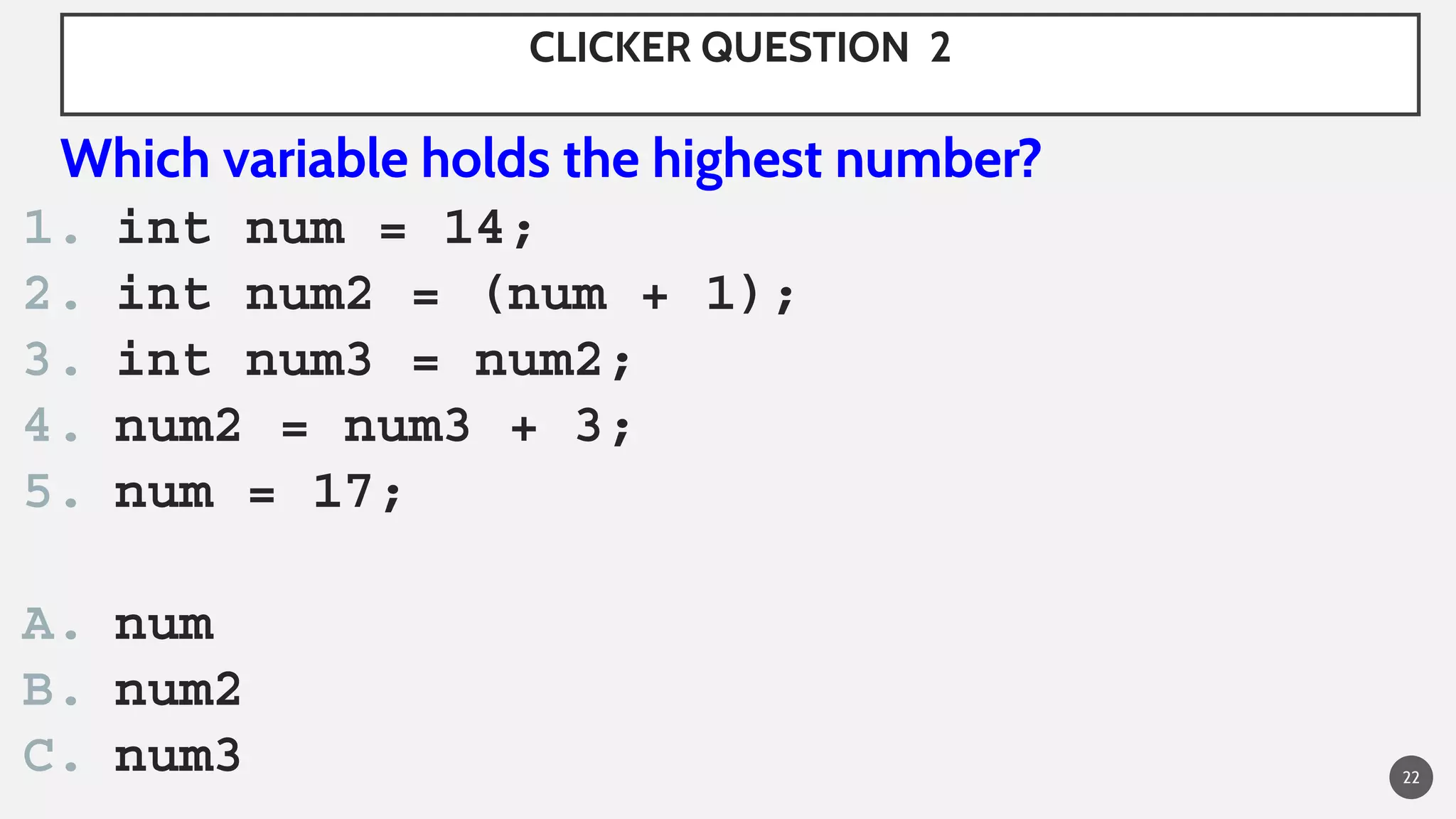 CLICKER QUESTION 2
Which variable holds the highest number?
1. int num = 14;
2. int num2 = (num + 1);
3. int num3 = num2;
4. num2 = num3 + 3;
5. num = 17;
A. num
B. num2
C. num3 22
 