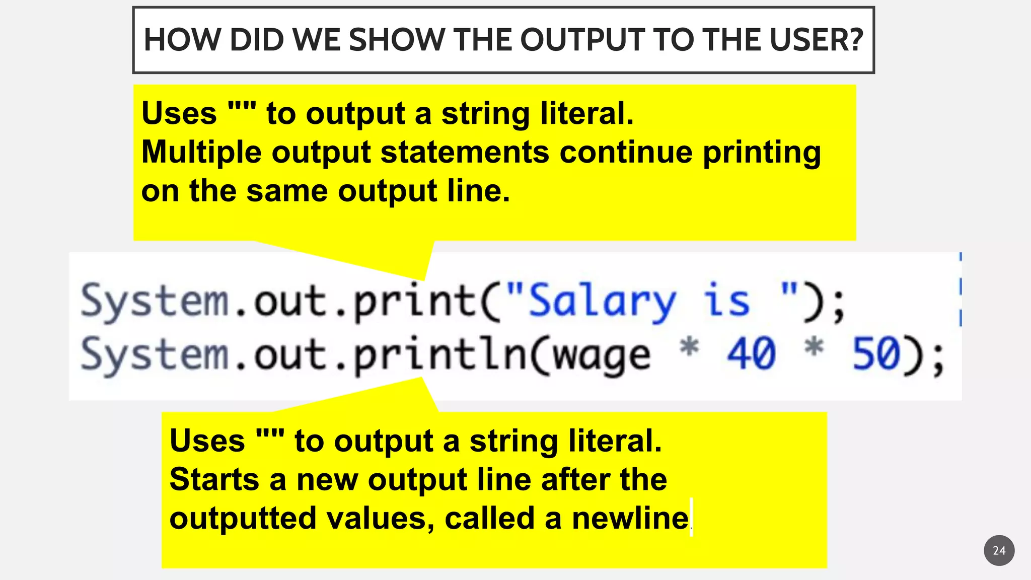 HOW DID WE SHOW THE OUTPUT TO THE USER?
24
Uses "" to output a string literal.
Multiple output statements continue printing
on the same output line.
Uses "" to output a string literal.
Starts a new output line after the
outputted values, called a newline.
 