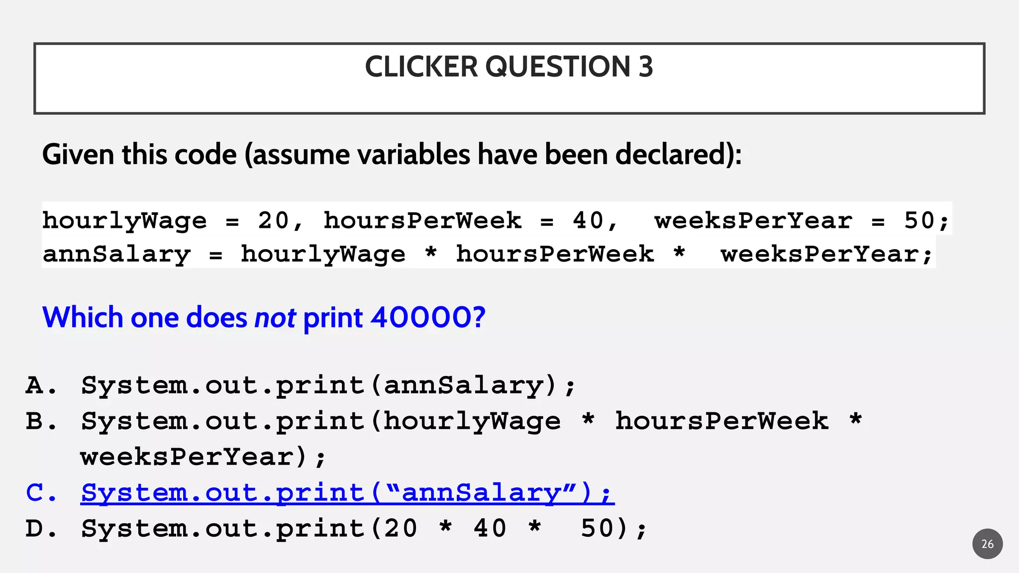 CLICKER QUESTION 3
Given this code (assume variables have been declared):
hourlyWage = 20, hoursPerWeek = 40, weeksPerYear = 50;
annSalary = hourlyWage * hoursPerWeek * weeksPerYear;
Which one does not print 40000?
A. System.out.print(annSalary);
B. System.out.print(hourlyWage * hoursPerWeek *
weeksPerYear);
C. System.out.print(“annSalary”);
D. System.out.print(20 * 40 * 50); 26
 