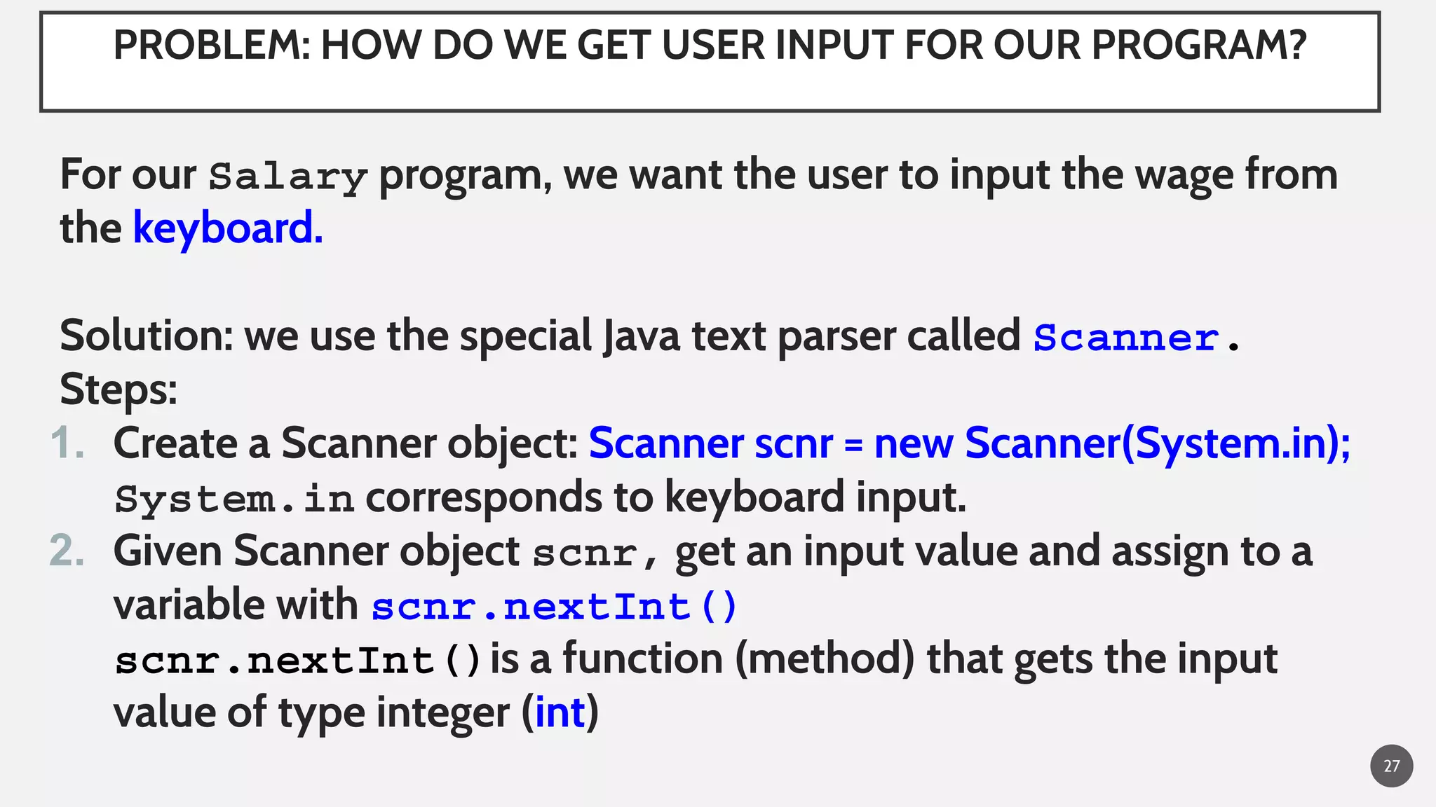 PROBLEM: HOW DO WE GET USER INPUT FOR OUR PROGRAM?
For our Salary program, we want the user to input the wage from
the keyboard.
Solution: we use the special Java text parser called Scanner.
Steps:
1. Create a Scanner object: Scanner scnr = new Scanner(System.in);
System.in corresponds to keyboard input.
2. Given Scanner object scnr, get an input value and assign to a
variable with scnr.nextInt()
scnr.nextInt()is a function (method) that gets the input
value of type integer (int)
27
 