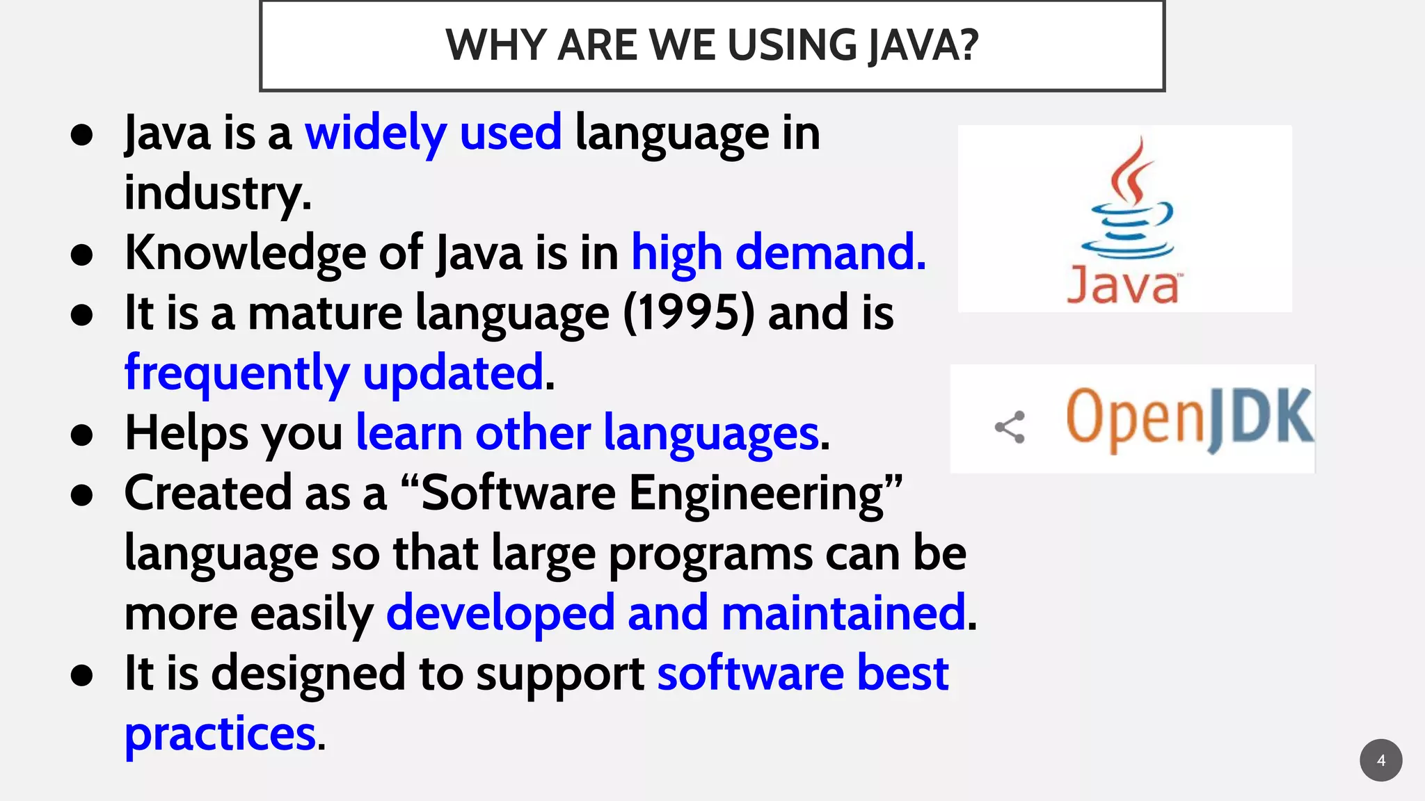 WHY ARE WE USING JAVA?
4
● Java is a widely used language in
industry.
● Knowledge of Java is in high demand.
● It is a mature language (1995) and is
frequently updated.
● Helps you learn other languages.
● Created as a “Software Engineering”
language so that large programs can be
more easily developed and maintained.
● It is designed to support software best
practices.
 