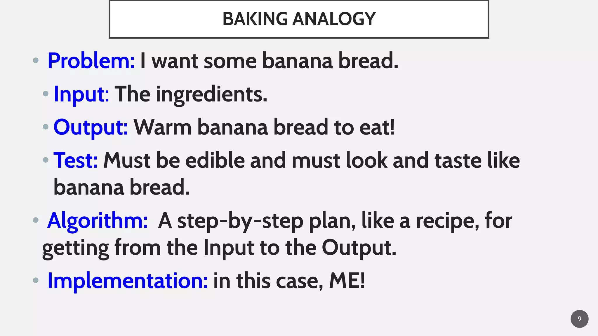 BAKING ANALOGY
• Problem: I want some banana bread.
• Input: The ingredients.
• Output: Warm banana bread to eat!
• Test: Must be edible and must look and taste like
banana bread.
• Algorithm: A step-by-step plan, like a recipe, for
getting from the Input to the Output.
• Implementation: in this case, ME!
9
 
