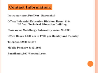 Contact Information:

Instructor: Asst.Prof.Nut Kaewsakul

Office: Industrial Education Division, Room 1214
         2nd floor Technical Education Building.

Class room: Metallurgy Laboratory room. No.1211

Office Hours: 08:00 am to 17:00 pm Monday and Tuesday

Telephone: 0-25494747

Mobile Phone: 0-814216099

E-mail: nut_k007@hotmail.com
 