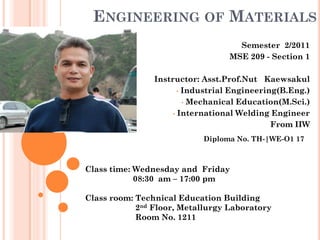 ENGINEERING OF MATERIALS
                                    Semester 2/2011
                                  MSE 209 - Section 1

                Instructor: Asst.Prof.Nut Kaewsakul
                       • Industrial Engineering(B.Eng.)

                         • Mechanical Education(M.Sci.)

                     • International Welding Engineer

                                              From IIW
                            Diploma No. TH-|WE-O1 17



Class time: Wednesday and Friday
            08:30 am – 17:00 pm

Class room: Technical Education Building
            2nd Floor, Metallurgy Laboratory
            Room No. 1211
 