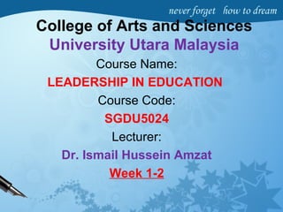 College of Arts and Sciences
University Utara Malaysia
Course Name:
LEADERSHIP IN EDUCATION
Course Code:
SGDU5024
Lecturer:
Dr. Ismail Hussein Amzat
Week 1-2
 